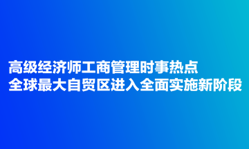 高級經濟師工商管理時事熱點：全球最大自貿區(qū)進入全面實施新階段