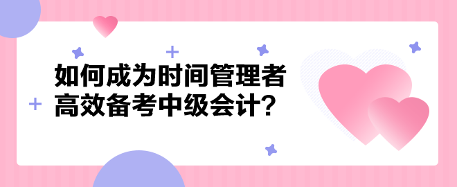 如何成為時間管理者高效備考中級會計職稱？以下方法建議你掌握！