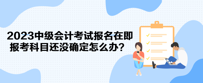 2023中級會計考試報名在即 報考科目還沒確定怎么辦？