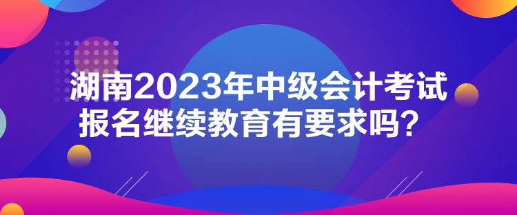 湖南2023年中級會計考試報名繼續(xù)教育有要求嗎？