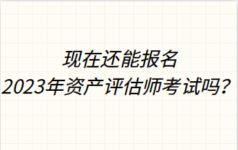 現(xiàn)在還能報名2023年資產評估師考試嗎？