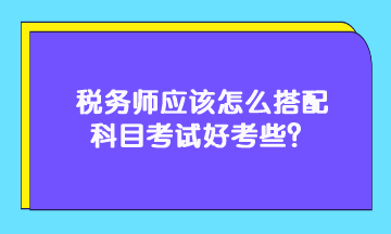 稅務(wù)師應(yīng)該怎么搭配科目考試好考些？