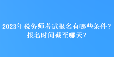 2023年稅務(wù)師考試報(bào)名有哪些條件？報(bào)名時(shí)間截至哪天？