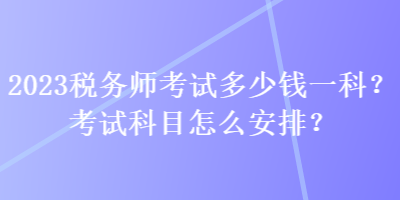 2023稅務(wù)師考試多少錢一科？考試科目怎么安排？