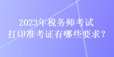 2023年稅務(wù)師考試打印準(zhǔn)考證有哪些要求？