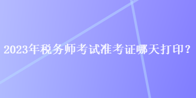 2023年稅務(wù)師考試準(zhǔn)考證哪天打??？