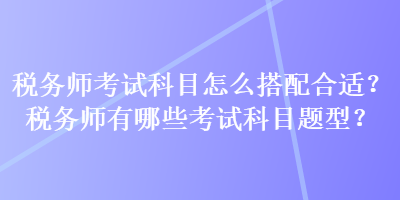 稅務(wù)師考試科目怎么搭配合適？稅務(wù)師有哪些考試科目題型？