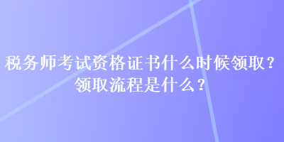 稅務(wù)師考試資格證書什么時(shí)候領(lǐng)?。款I(lǐng)取流程是什么？