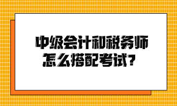 中級會計和稅務(wù)師怎么搭配考試？