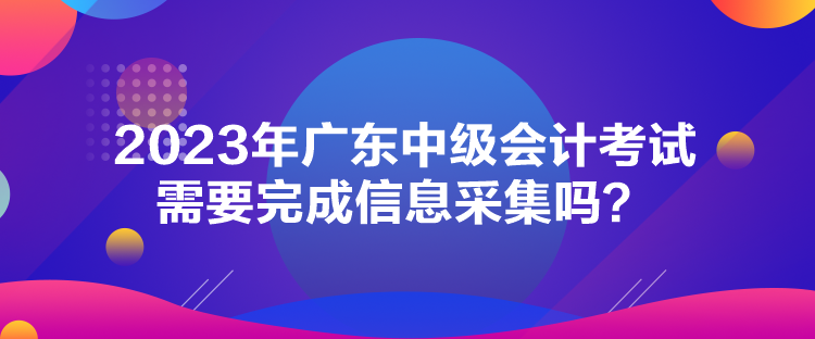 2023年廣東中級(jí)會(huì)計(jì)考試需要完成信息采集嗎？