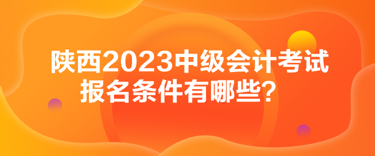 陜西2023中級會計考試報名條件有哪些？