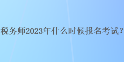 稅務(wù)師2023年什么時(shí)候報(bào)名考試？