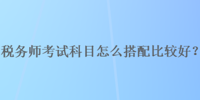 稅務(wù)師考試科目怎么搭配比較好？