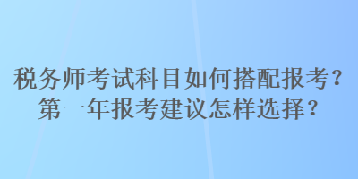 稅務(wù)師考試科目如何搭配報(bào)考？第一年報(bào)考建議怎樣選擇？