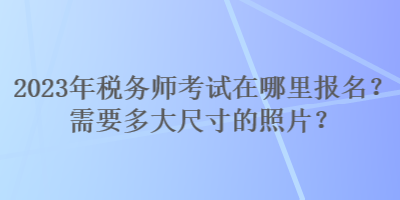 2023年稅務(wù)師考試在哪里報名？需要多大尺寸的照片？