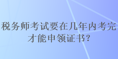 稅務(wù)師考試要在幾年內(nèi)考完才能申領(lǐng)證書？