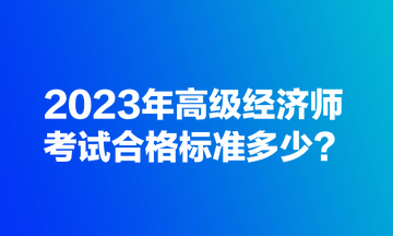 2023年高級(jí)經(jīng)濟(jì)師考試合格標(biāo)準(zhǔn)多少？