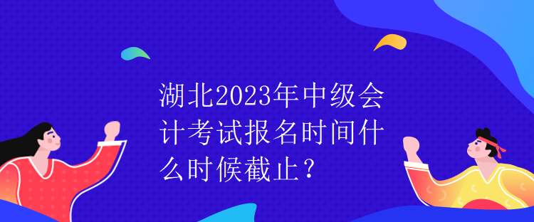 湖北2023年中級會計考試報名時間什么時候截止？