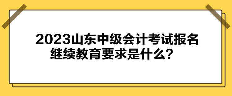 2023山東中級(jí)會(huì)計(jì)考試報(bào)名繼續(xù)教育要求是什么？