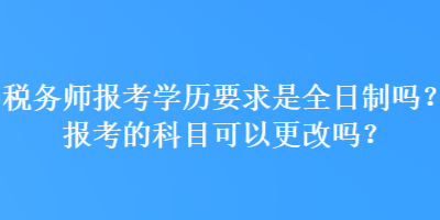 稅務(wù)師報考學歷要求是全日制嗎？報考的科目可以更改嗎？