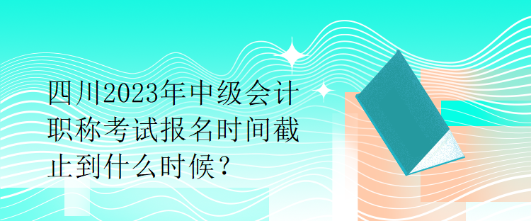 四川2023年中級會計職稱考試報名時間截止到什么時候？