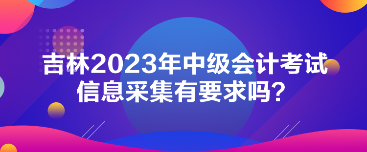 吉林2023年中級(jí)會(huì)計(jì)考試信息采集有要求嗎？