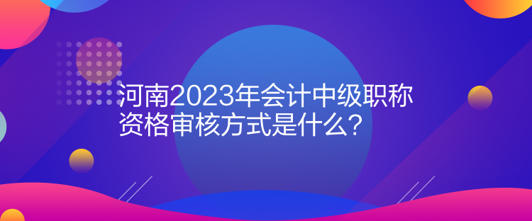 河南2023年會計中級職稱資格審核方式是什么？