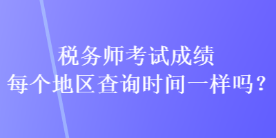 稅務(wù)師考試成績每個(gè)地區(qū)查詢時(shí)間一樣嗎？