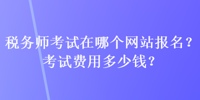 稅務(wù)師考試在哪個(gè)網(wǎng)站報(bào)名？考試費(fèi)用多少錢？