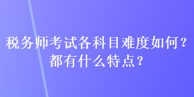 稅務(wù)師考試各科目難度如何？都有什么特點？