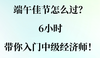 端午佳節(jié)怎么過？6小時帶你入門中級經(jīng)濟師！