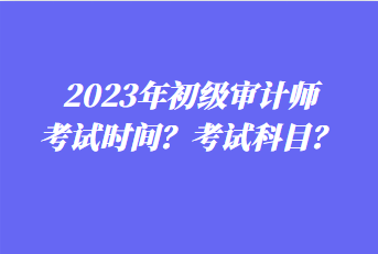 2023年初級(jí)審計(jì)師考試時(shí)間？考試科目？