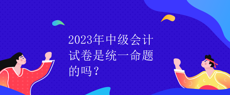 2023年中級會(huì)計(jì)試卷是統(tǒng)一命題的嗎？