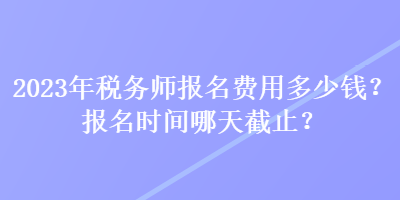 2023年稅務(wù)師報名費用多少錢？報名時間哪天截止？