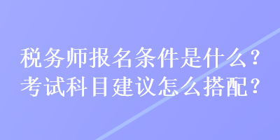 稅務(wù)師報(bào)名條件是什么？考試科目建議怎么搭配？