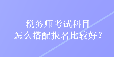 稅務(wù)師考試科目怎么搭配報(bào)名比較好？