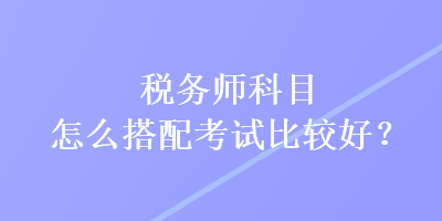 稅務(wù)師科目怎么搭配考試比較好？