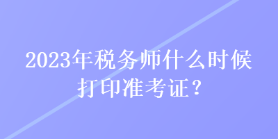 2023年稅務(wù)師什么時(shí)候打印準(zhǔn)考證？