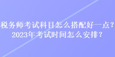 稅務師考試科目怎么搭配好一點？2023年考試時間怎么安排？