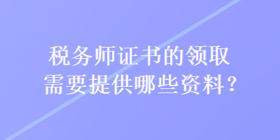 稅務(wù)師證書的領(lǐng)取需要提供哪些資料？