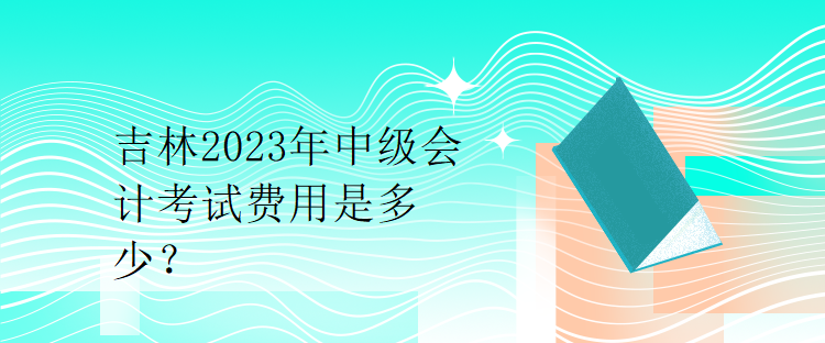 吉林2023年中級會計考試費用是多少？