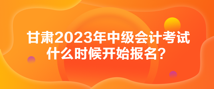 甘肅2023年中級會計考試什么時候開始報名？