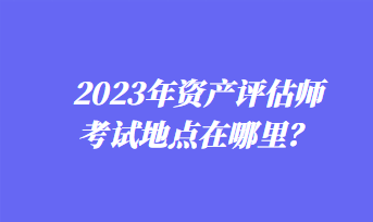 2023年資產(chǎn)評(píng)估師考試地點(diǎn)在哪里？