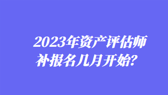 2023年資產(chǎn)評估師補報名幾月開始？