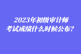 2023年初級審計師考試成績什么時候公布？