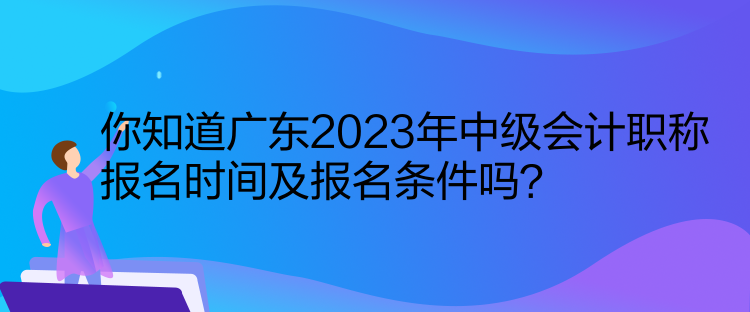 你知道廣東2023年中級會計職稱報名時間及報名條件嗎？