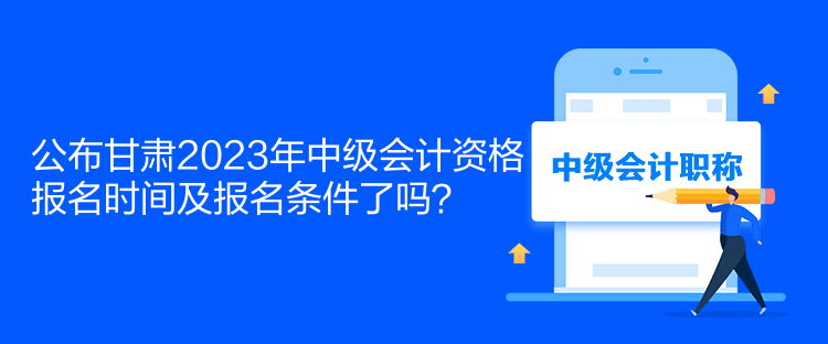 公布甘肅2023年中級會計資格報名時間及報名條件了嗎？