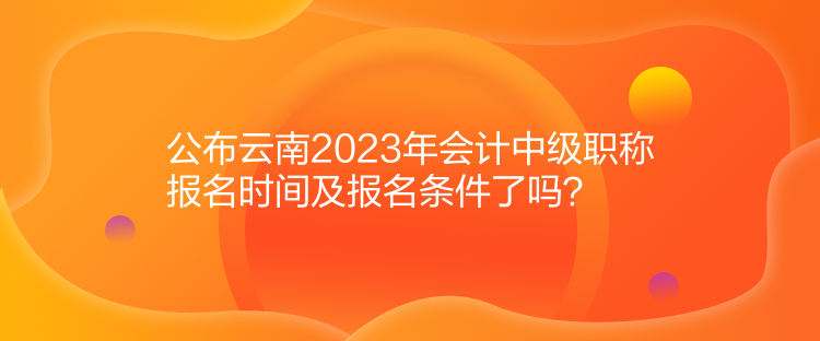 公布云南2023年會計(jì)中級職稱報(bào)名時(shí)間及報(bào)名條件了嗎？