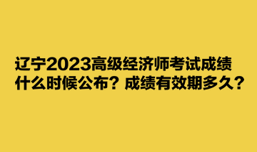 遼寧2023高級(jí)經(jīng)濟(jì)師考試成績(jī)什么時(shí)候公布？成績(jī)有效期多久？