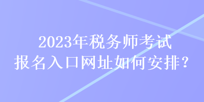 2023年稅務(wù)師考試報(bào)名入口網(wǎng)址如何安排？